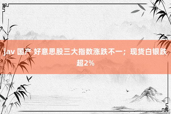 jav 国产 好意思股三大指数涨跌不一；现货白银跌超2%