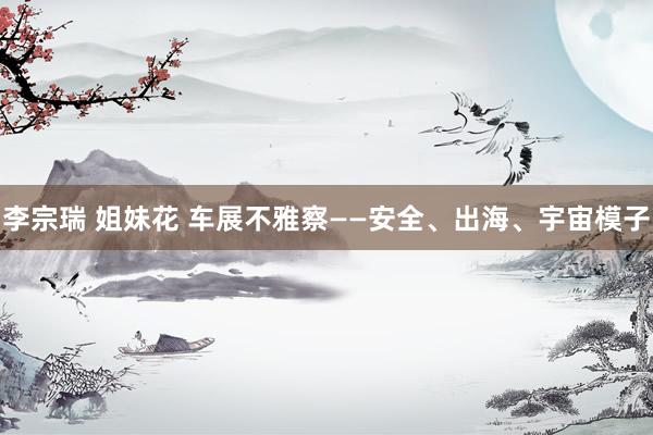 李宗瑞 姐妹花 车展不雅察——安全、出海、宇宙模子
