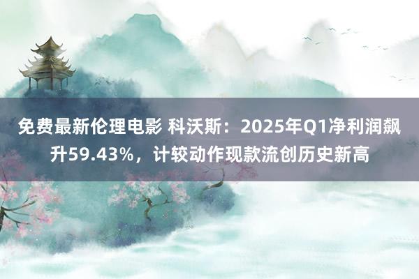 免费最新伦理电影 科沃斯：2025年Q1净利润飙升59.43%，计较动作现款流创历史新高