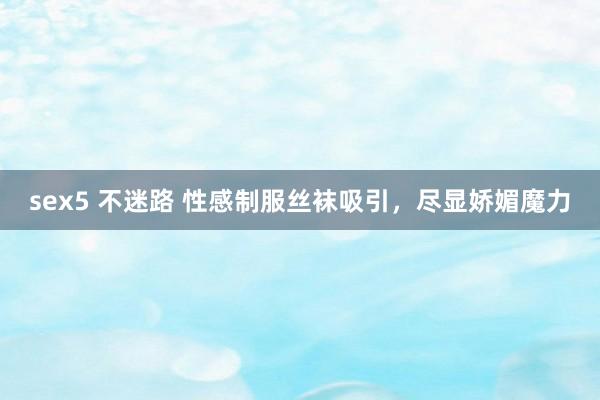 sex5 不迷路 性感制服丝袜吸引，尽显娇媚魔力