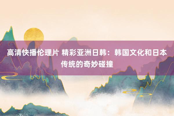 高清快播伦理片 精彩亚洲日韩：韩国文化和日本传统的奇妙碰撞