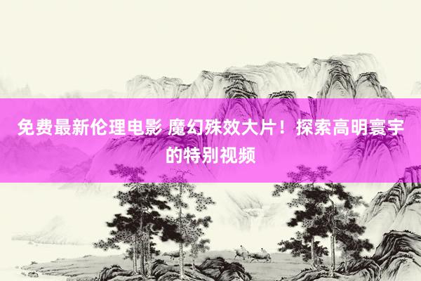 免费最新伦理电影 魔幻殊效大片！探索高明寰宇的特别视频