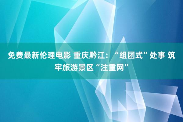 免费最新伦理电影 重庆黔江：“组团式”处事 筑牢旅游景区“注重网”
