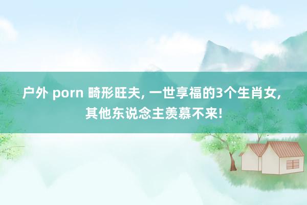 户外 porn 畸形旺夫， 一世享福的3个生肖女， 其他东说念主羡慕不来!