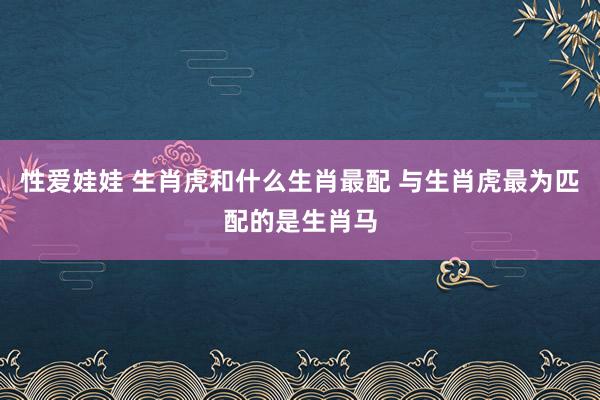 性爱娃娃 生肖虎和什么生肖最配 与生肖虎最为匹配的是生肖马