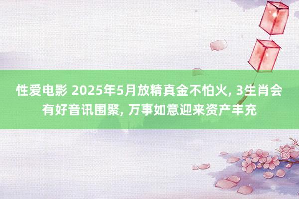 性爱电影 2025年5月放精真金不怕火， 3生肖会有好音讯围聚， 万事如意迎来资产丰充
