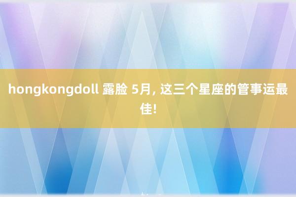hongkongdoll 露脸 5月， 这三个星座的管事运最佳!