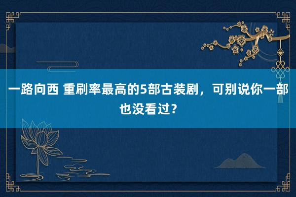 一路向西 重刷率最高的5部古装剧，可别说你一部也没看过？