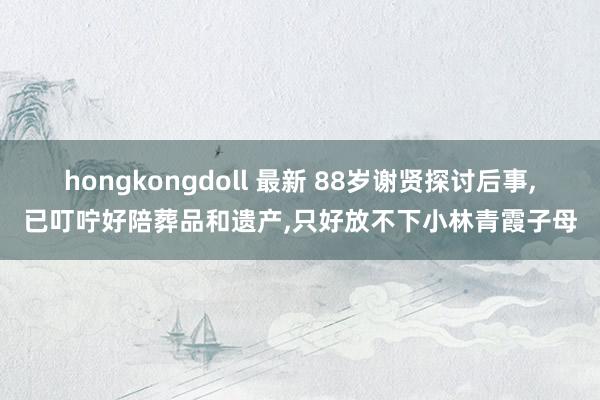 hongkongdoll 最新 88岁谢贤探讨后事，已叮咛好陪葬品和遗产，只好放不下小林青霞子母