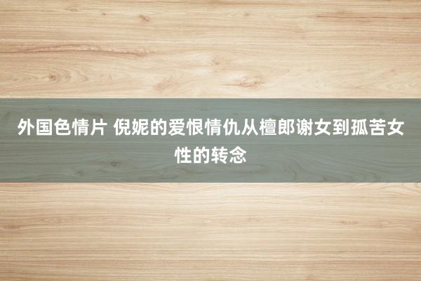 外国色情片 倪妮的爱恨情仇从檀郎谢女到孤苦女性的转念
