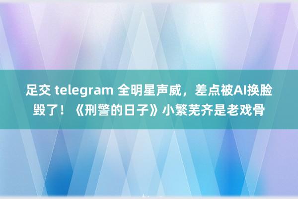 足交 telegram 全明星声威，差点被AI换脸毁了！《刑警的日子》小繁芜齐是老戏骨