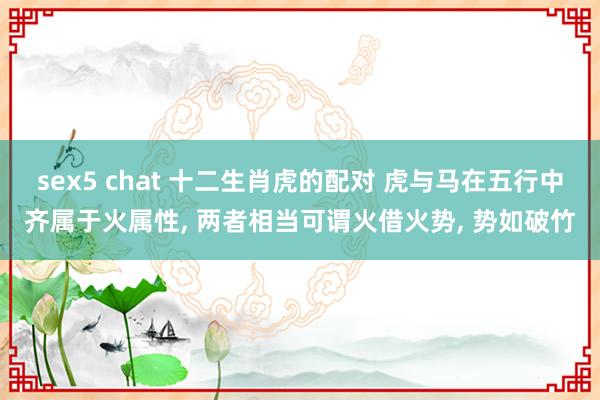 sex5 chat 十二生肖虎的配对 虎与马在五行中齐属于火属性， 两者相当可谓火借火势， 势如破竹