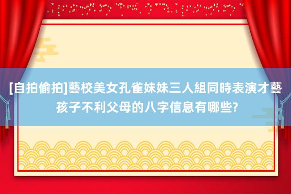 [自拍偷拍]藝校美女孔雀妹妹三人組同時表演才藝 孩子不利父母的八字信息有哪些?