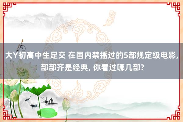 大Y初高中生足交 在国内禁播过的5部规定级电影， 部部齐是经典， 你看过哪几部?